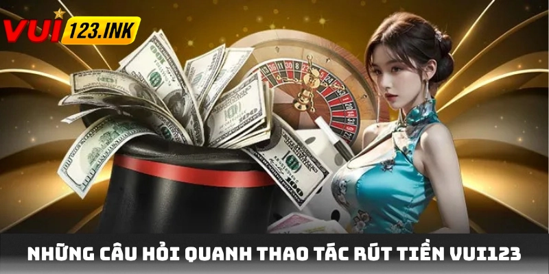 Những câu hỏi quanh thao tác rút tiền VUI123